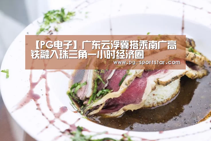 【PG电子】广东云浮冀搭乘南广高铁融入珠三角一小时经济圈